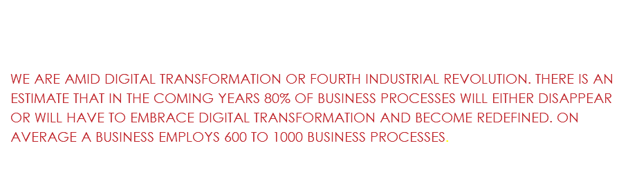 &nbsp;WE ARE AMID DIGITAL TRANSFORMATION OR FOURTH INDUSTRIAL REVOLUTION. THERE IS AN ESTIMATE THAT IN THE COMING YEARS 80% OF BUSINESS PROCESSES WILL EITHER DISAPPEAR OR WILL HAVE TO EMBRACE DIGITAL TRANSFORMATION AND BECOME REDEFINED. ON AVERAGE A BUSINESS EMPLOYS 600 TO 1000 BUSINESS PROCESSES.