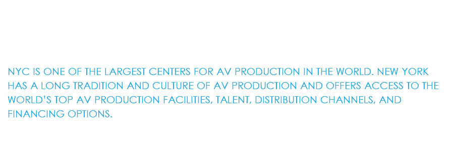&nbsp;NYC IS ONE OF THE LARGEST CENTERS FOR AV PRODUCTION IN THE WORLD. NEW YORK HAS A LONG TRADITION AND CULTURE OF AV PRODUCTION AND OFFERS ACCESS TO THE WORLD’S TOP AV PRODUCTION FACILITIES, TALENT, DISTRIBUTION CHANNELS, AND FINANCING OPTIONS.